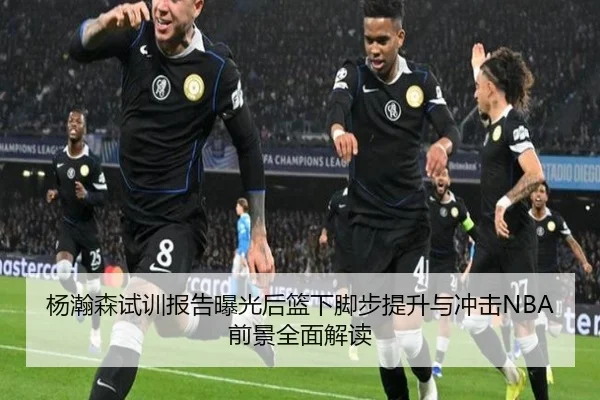 杨瀚森试训报告曝光后篮下脚步提升与冲击NBA前景全面解读